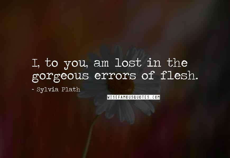 Sylvia Plath Quotes: I, to you, am lost in the gorgeous errors of flesh.