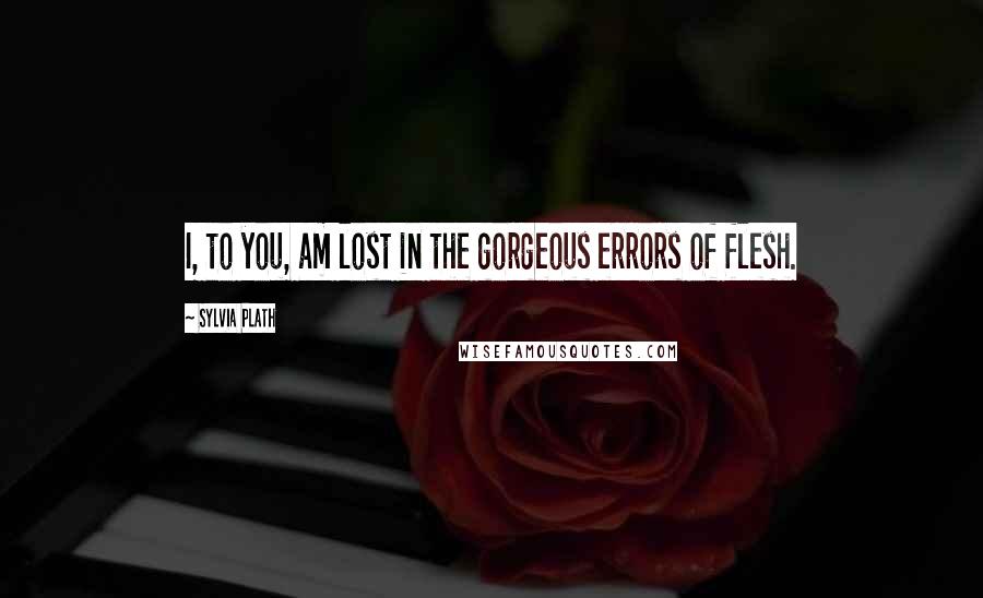 Sylvia Plath Quotes: I, to you, am lost in the gorgeous errors of flesh.