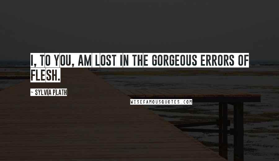 Sylvia Plath Quotes: I, to you, am lost in the gorgeous errors of flesh.