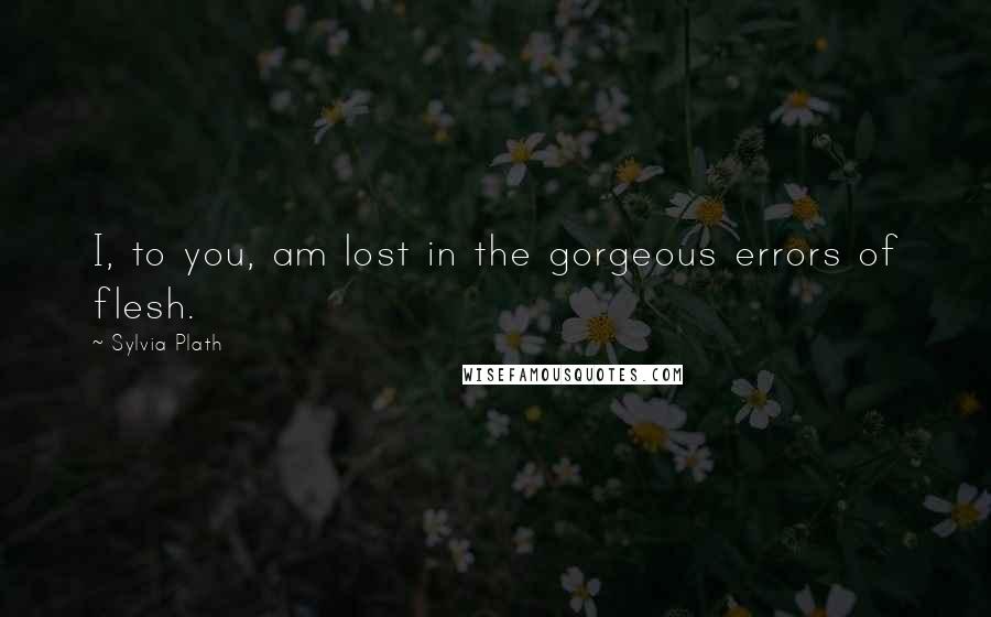 Sylvia Plath Quotes: I, to you, am lost in the gorgeous errors of flesh.