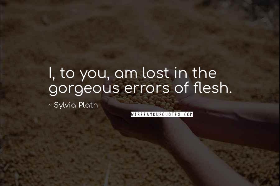 Sylvia Plath Quotes: I, to you, am lost in the gorgeous errors of flesh.