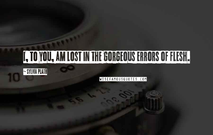 Sylvia Plath Quotes: I, to you, am lost in the gorgeous errors of flesh.