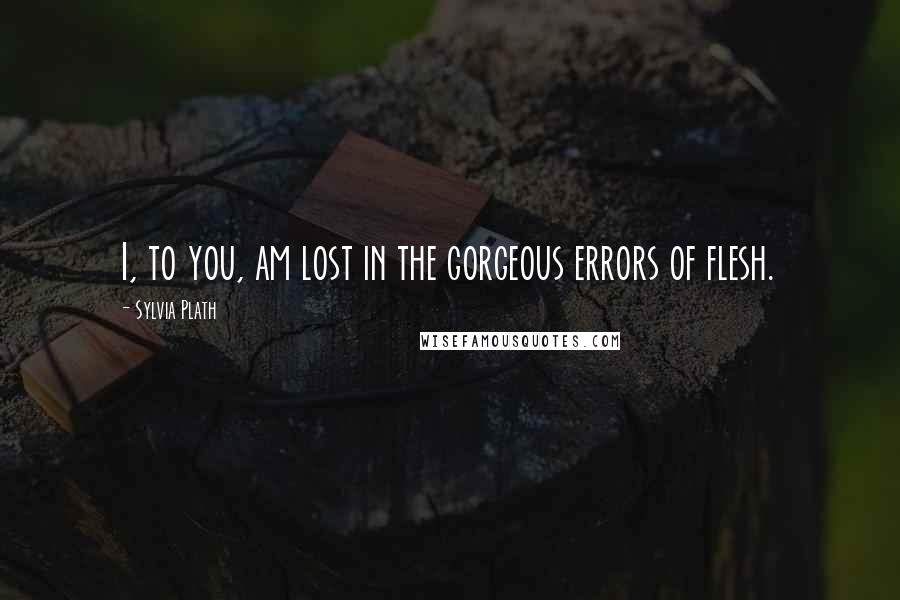 Sylvia Plath Quotes: I, to you, am lost in the gorgeous errors of flesh.