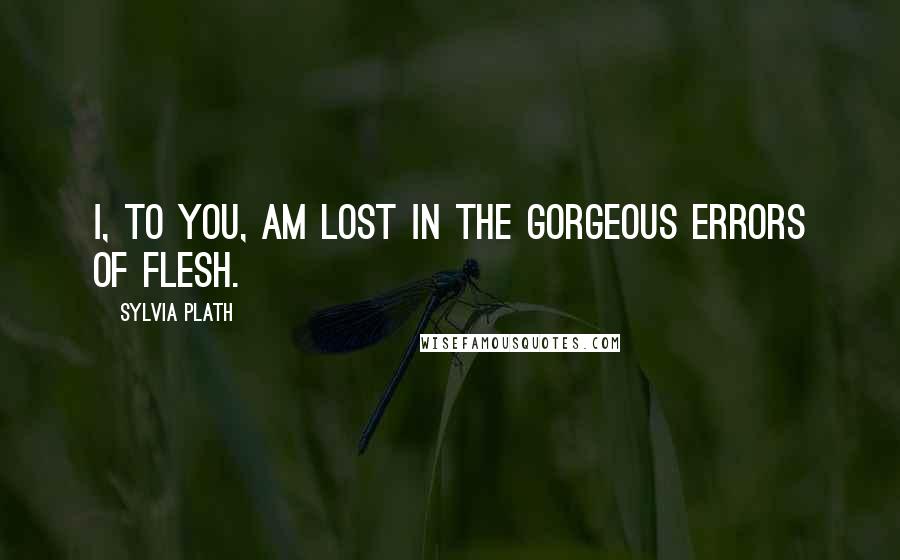 Sylvia Plath Quotes: I, to you, am lost in the gorgeous errors of flesh.