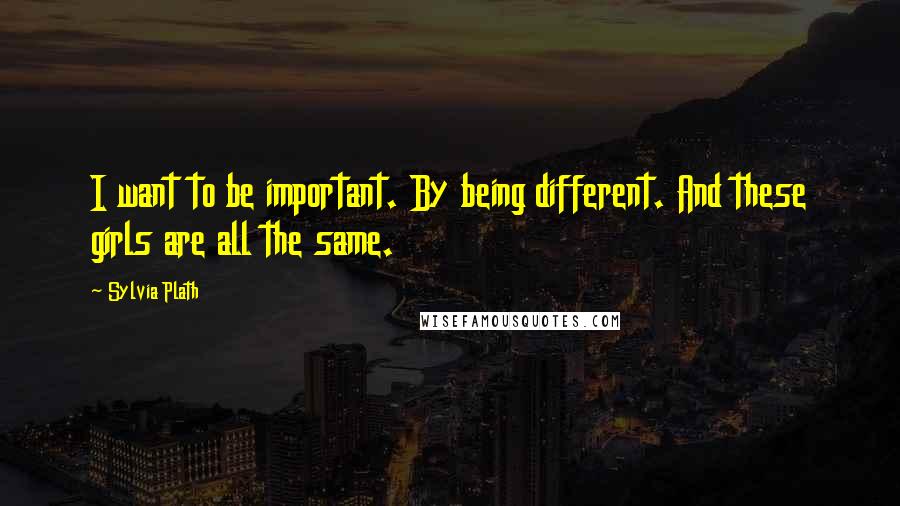 Sylvia Plath Quotes: I want to be important. By being different. And these girls are all the same.