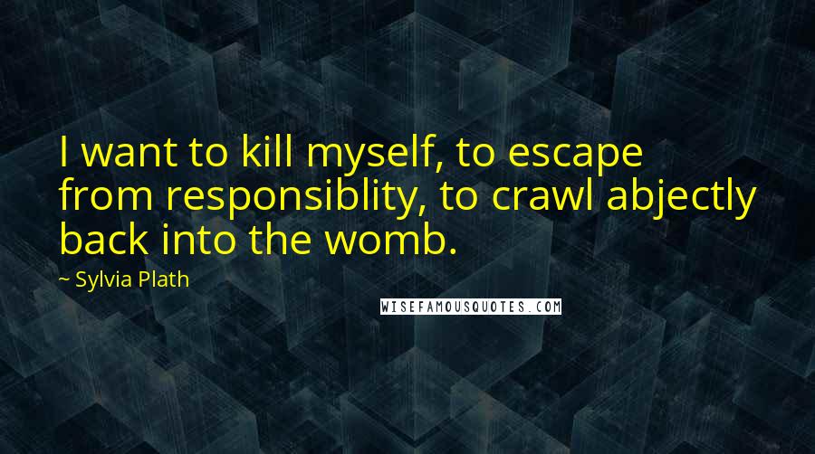 Sylvia Plath Quotes: I want to kill myself, to escape from responsiblity, to crawl abjectly back into the womb.