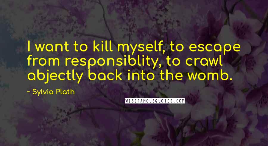 Sylvia Plath Quotes: I want to kill myself, to escape from responsiblity, to crawl abjectly back into the womb.