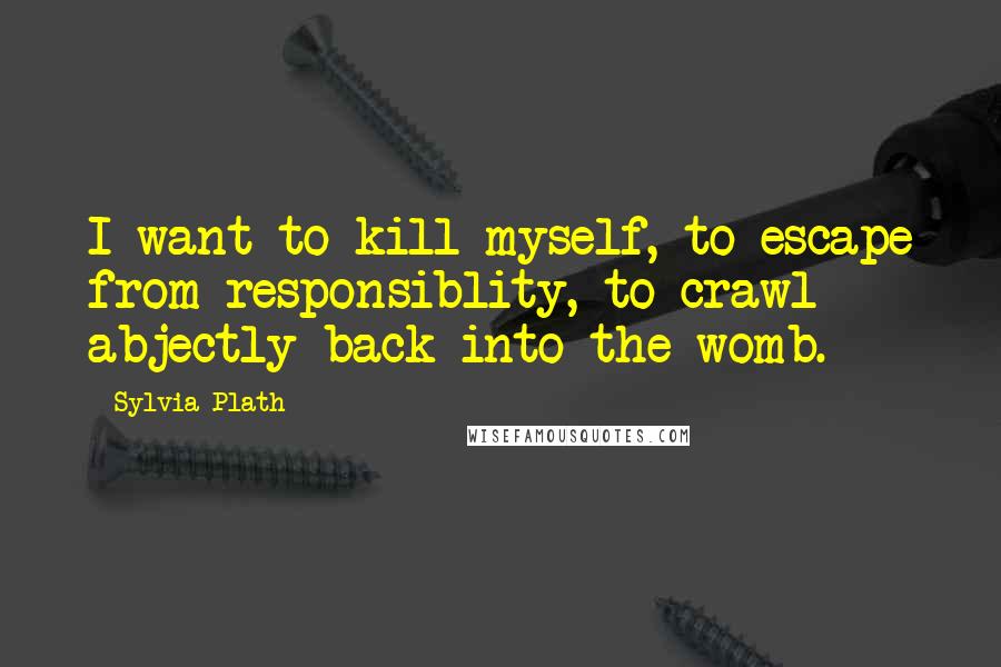 Sylvia Plath Quotes: I want to kill myself, to escape from responsiblity, to crawl abjectly back into the womb.