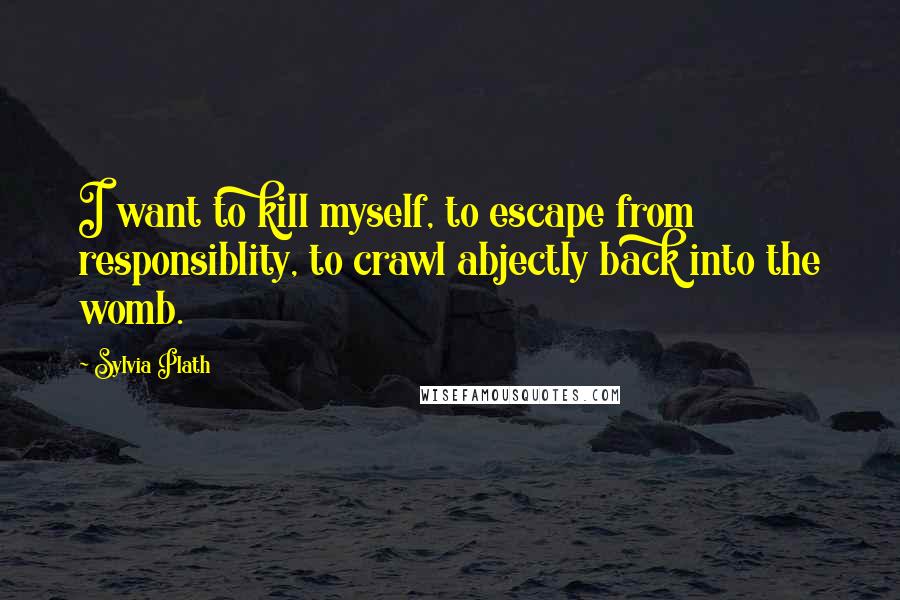 Sylvia Plath Quotes: I want to kill myself, to escape from responsiblity, to crawl abjectly back into the womb.