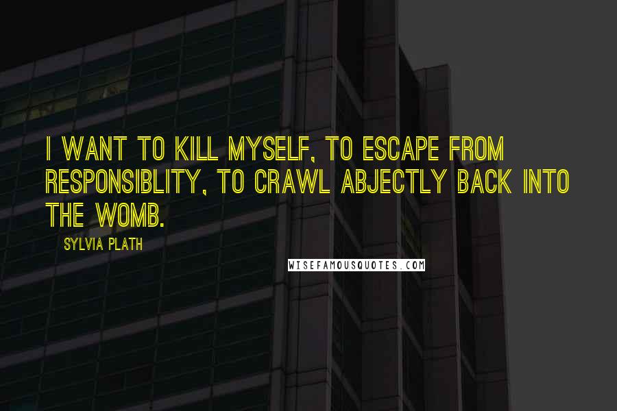 Sylvia Plath Quotes: I want to kill myself, to escape from responsiblity, to crawl abjectly back into the womb.