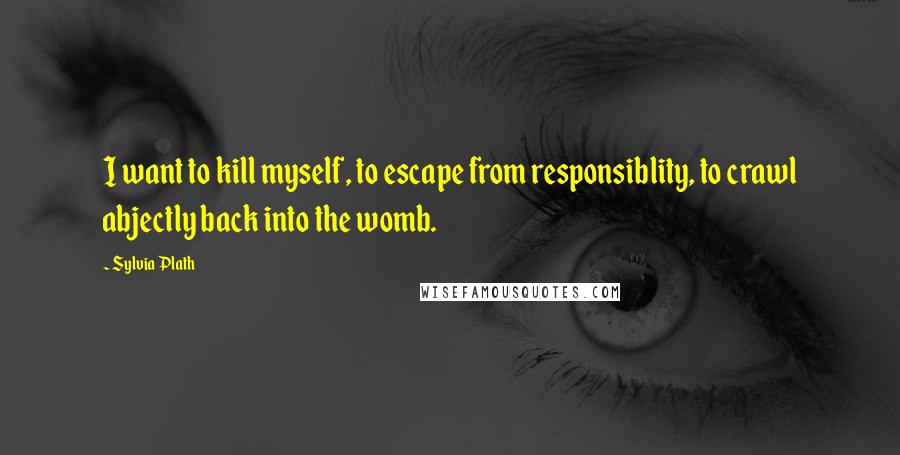 Sylvia Plath Quotes: I want to kill myself, to escape from responsiblity, to crawl abjectly back into the womb.