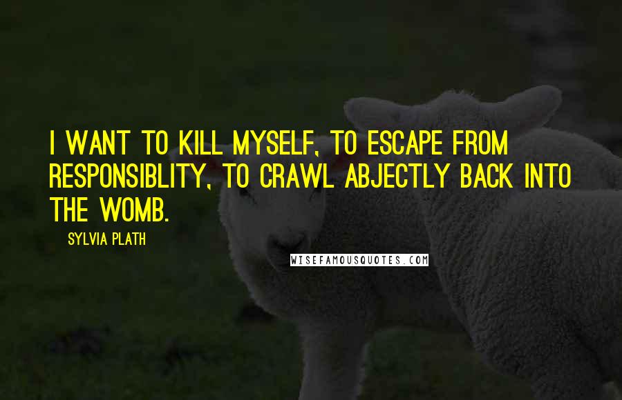 Sylvia Plath Quotes: I want to kill myself, to escape from responsiblity, to crawl abjectly back into the womb.