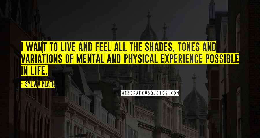 Sylvia Plath Quotes: I want to live and feel all the shades, tones and variations of mental and physical experience possible in life.