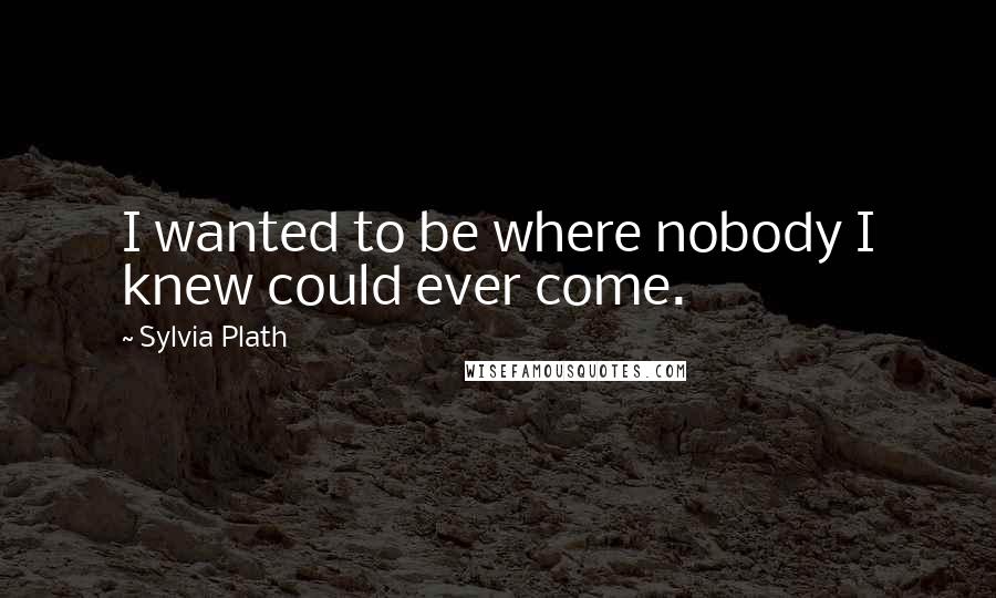 Sylvia Plath Quotes: I wanted to be where nobody I knew could ever come.