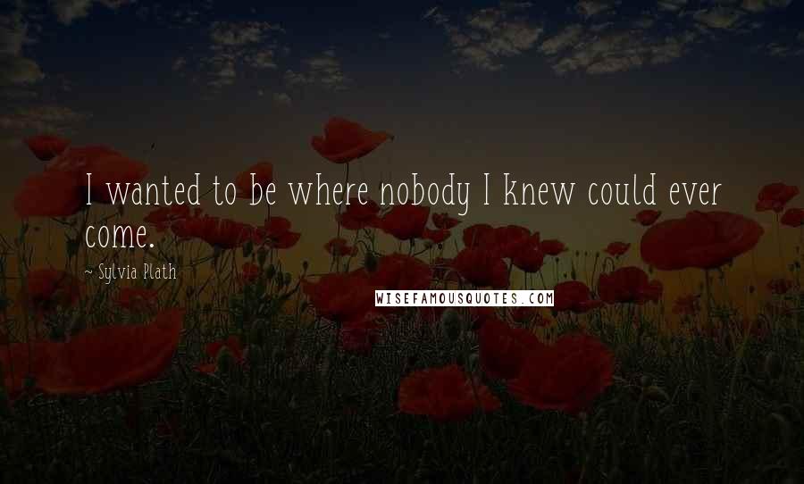 Sylvia Plath Quotes: I wanted to be where nobody I knew could ever come.