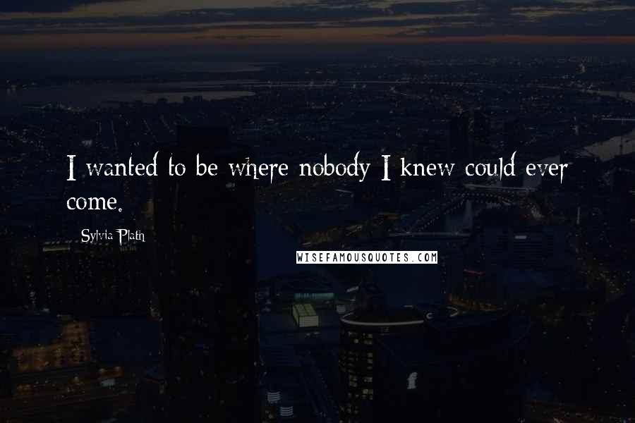 Sylvia Plath Quotes: I wanted to be where nobody I knew could ever come.