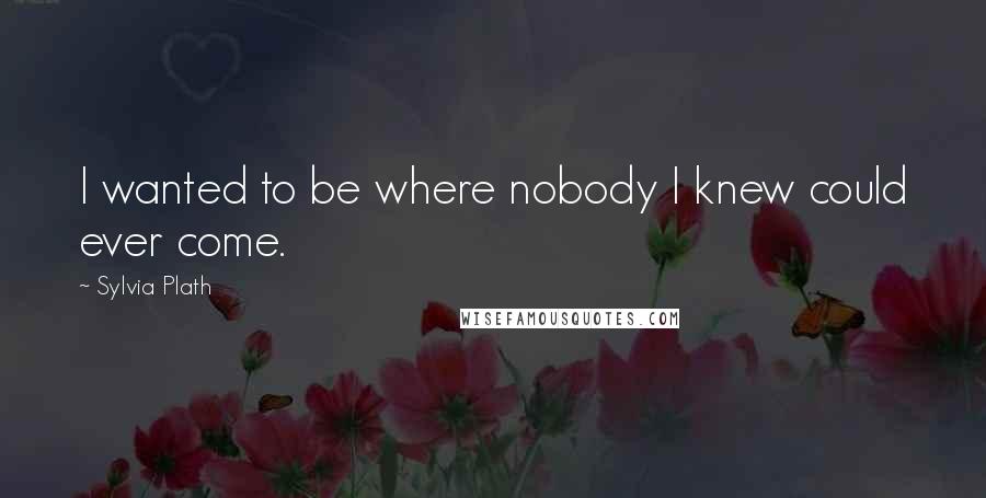 Sylvia Plath Quotes: I wanted to be where nobody I knew could ever come.