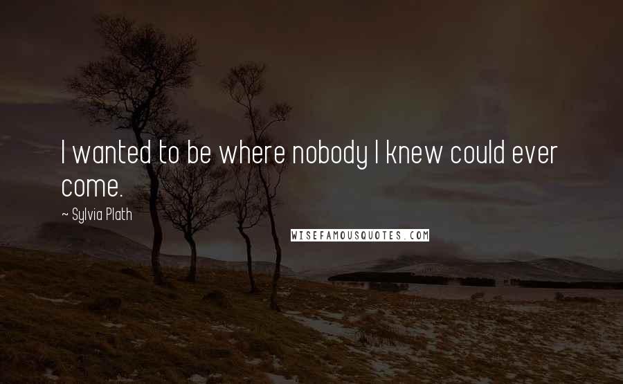 Sylvia Plath Quotes: I wanted to be where nobody I knew could ever come.