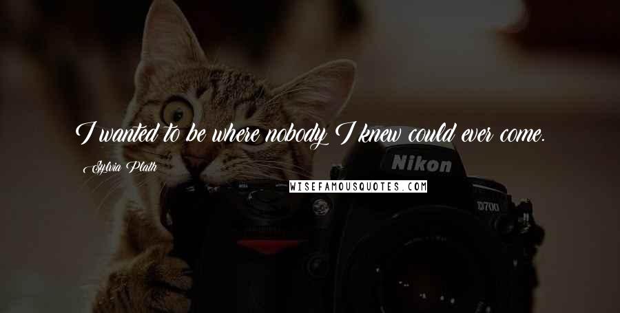 Sylvia Plath Quotes: I wanted to be where nobody I knew could ever come.