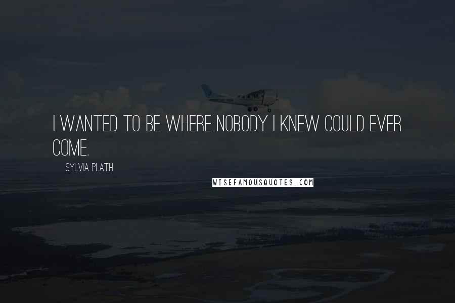 Sylvia Plath Quotes: I wanted to be where nobody I knew could ever come.