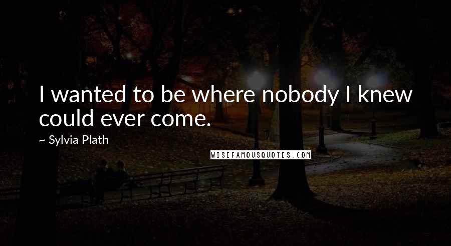 Sylvia Plath Quotes: I wanted to be where nobody I knew could ever come.