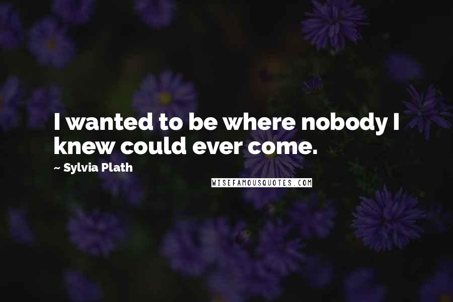 Sylvia Plath Quotes: I wanted to be where nobody I knew could ever come.