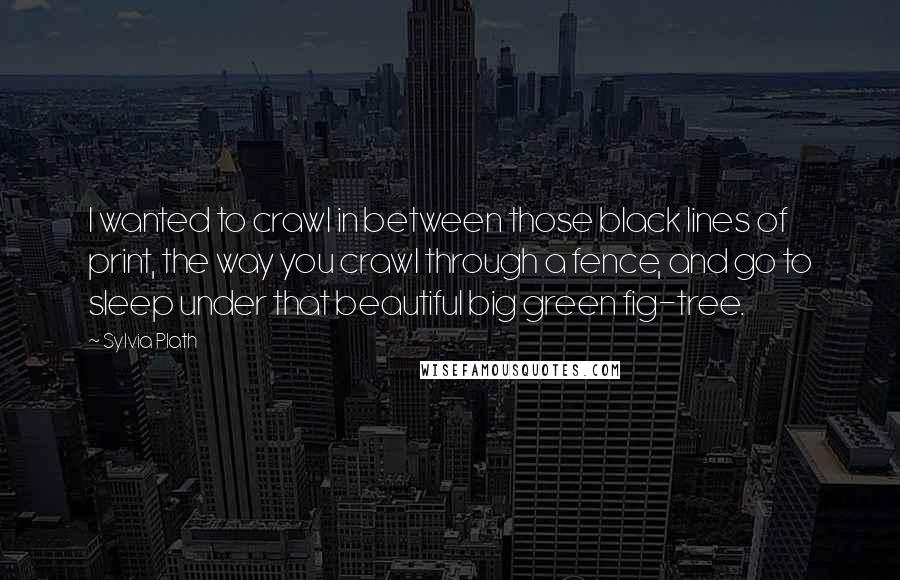 Sylvia Plath Quotes: I wanted to crawl in between those black lines of print, the way you crawl through a fence, and go to sleep under that beautiful big green fig-tree.