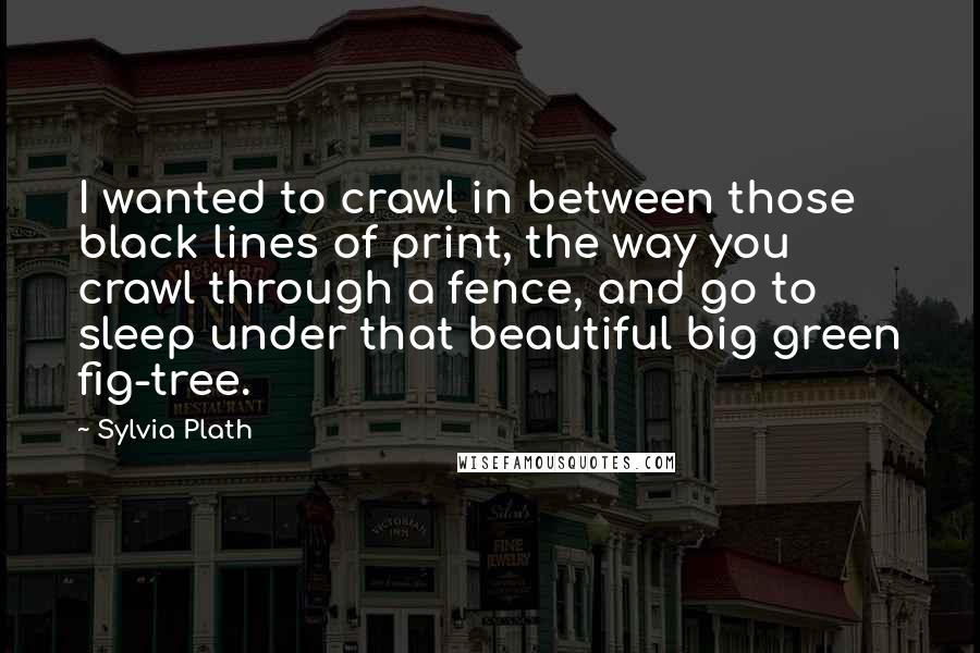 Sylvia Plath Quotes: I wanted to crawl in between those black lines of print, the way you crawl through a fence, and go to sleep under that beautiful big green fig-tree.