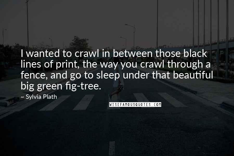Sylvia Plath Quotes: I wanted to crawl in between those black lines of print, the way you crawl through a fence, and go to sleep under that beautiful big green fig-tree.