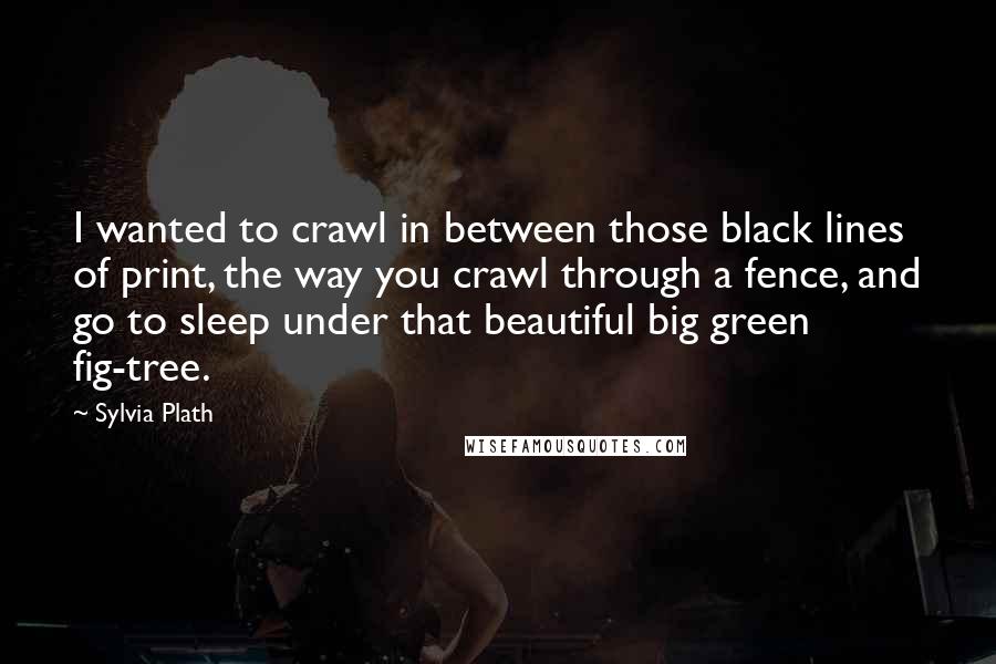 Sylvia Plath Quotes: I wanted to crawl in between those black lines of print, the way you crawl through a fence, and go to sleep under that beautiful big green fig-tree.