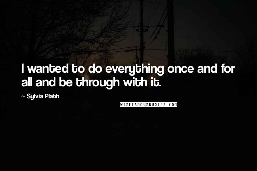 Sylvia Plath Quotes: I wanted to do everything once and for all and be through with it.