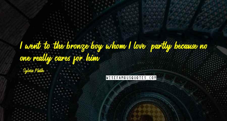 Sylvia Plath Quotes: I went to the bronze boy whom I love, partly because no one really cares for him