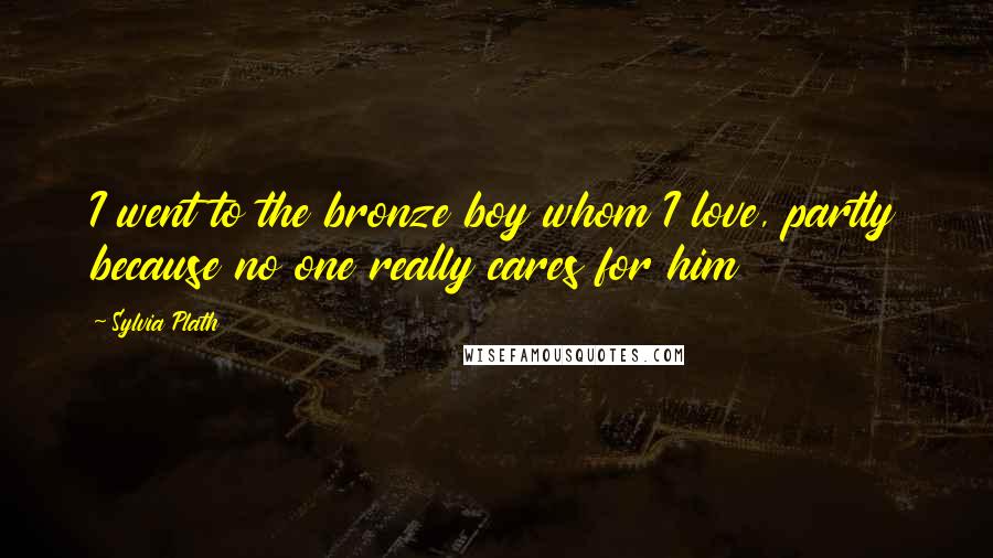 Sylvia Plath Quotes: I went to the bronze boy whom I love, partly because no one really cares for him