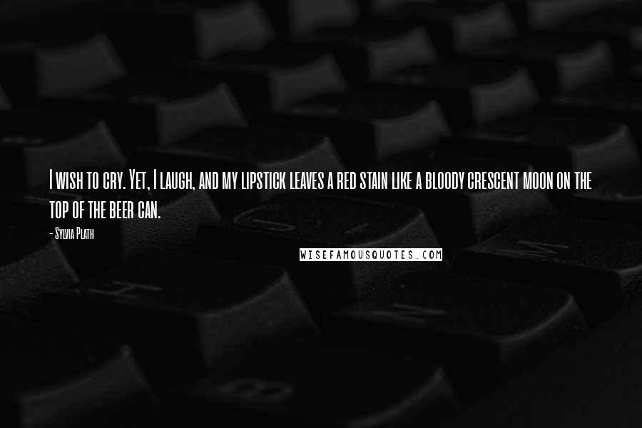 Sylvia Plath Quotes: I wish to cry. Yet, I laugh, and my lipstick leaves a red stain like a bloody crescent moon on the top of the beer can.