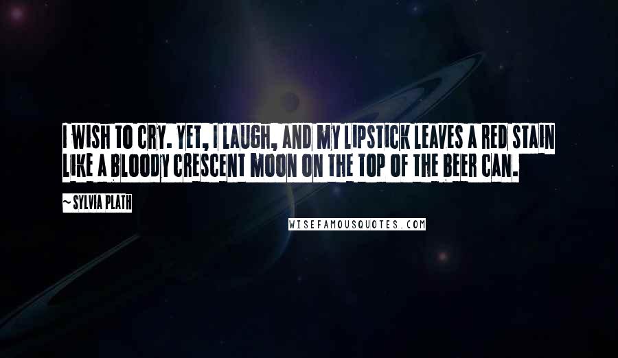 Sylvia Plath Quotes: I wish to cry. Yet, I laugh, and my lipstick leaves a red stain like a bloody crescent moon on the top of the beer can.