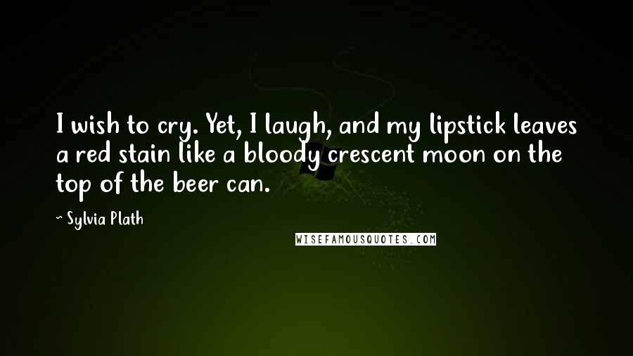 Sylvia Plath Quotes: I wish to cry. Yet, I laugh, and my lipstick leaves a red stain like a bloody crescent moon on the top of the beer can.