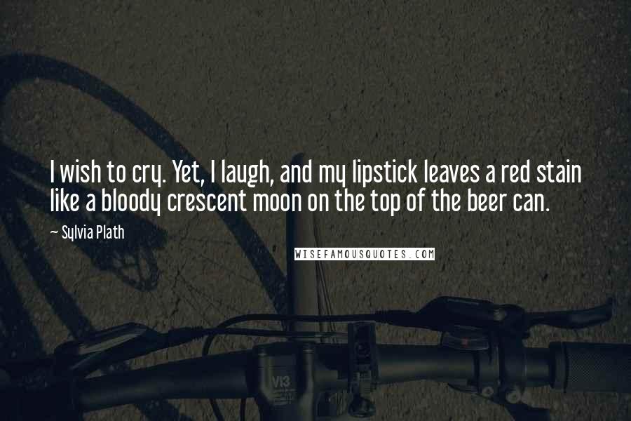 Sylvia Plath Quotes: I wish to cry. Yet, I laugh, and my lipstick leaves a red stain like a bloody crescent moon on the top of the beer can.