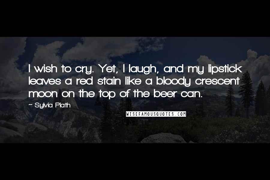 Sylvia Plath Quotes: I wish to cry. Yet, I laugh, and my lipstick leaves a red stain like a bloody crescent moon on the top of the beer can.