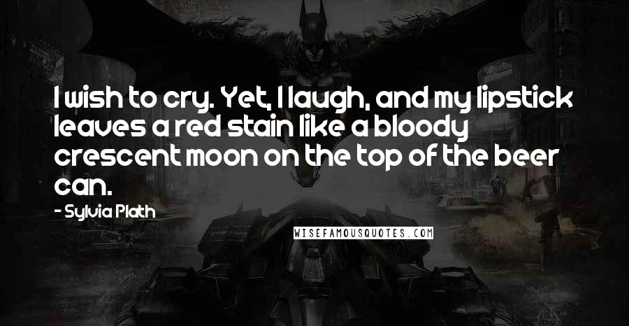 Sylvia Plath Quotes: I wish to cry. Yet, I laugh, and my lipstick leaves a red stain like a bloody crescent moon on the top of the beer can.