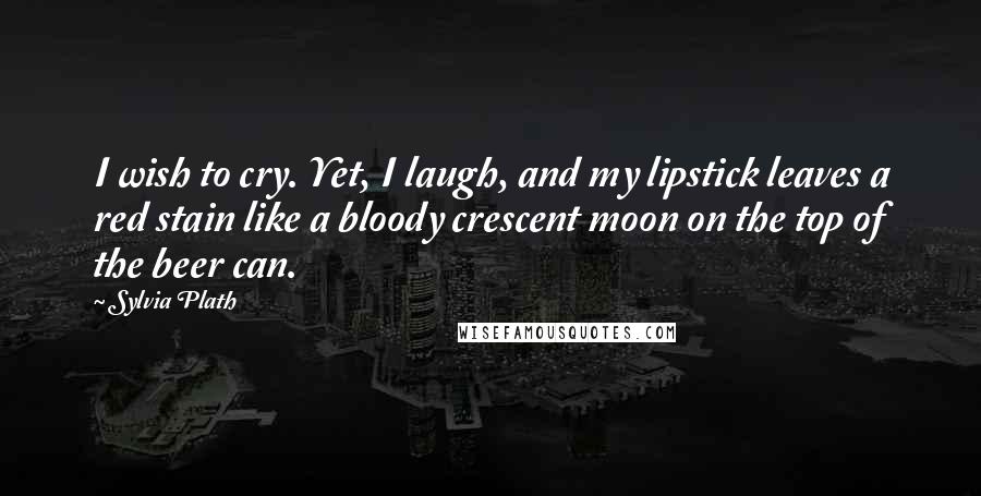 Sylvia Plath Quotes: I wish to cry. Yet, I laugh, and my lipstick leaves a red stain like a bloody crescent moon on the top of the beer can.