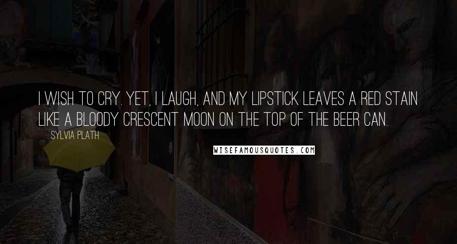 Sylvia Plath Quotes: I wish to cry. Yet, I laugh, and my lipstick leaves a red stain like a bloody crescent moon on the top of the beer can.