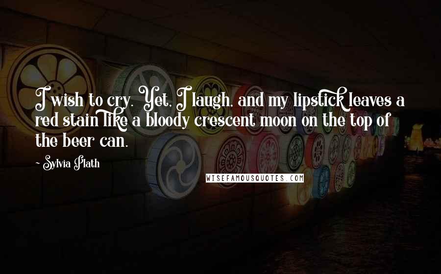 Sylvia Plath Quotes: I wish to cry. Yet, I laugh, and my lipstick leaves a red stain like a bloody crescent moon on the top of the beer can.