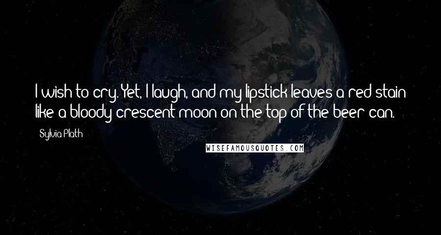 Sylvia Plath Quotes: I wish to cry. Yet, I laugh, and my lipstick leaves a red stain like a bloody crescent moon on the top of the beer can.