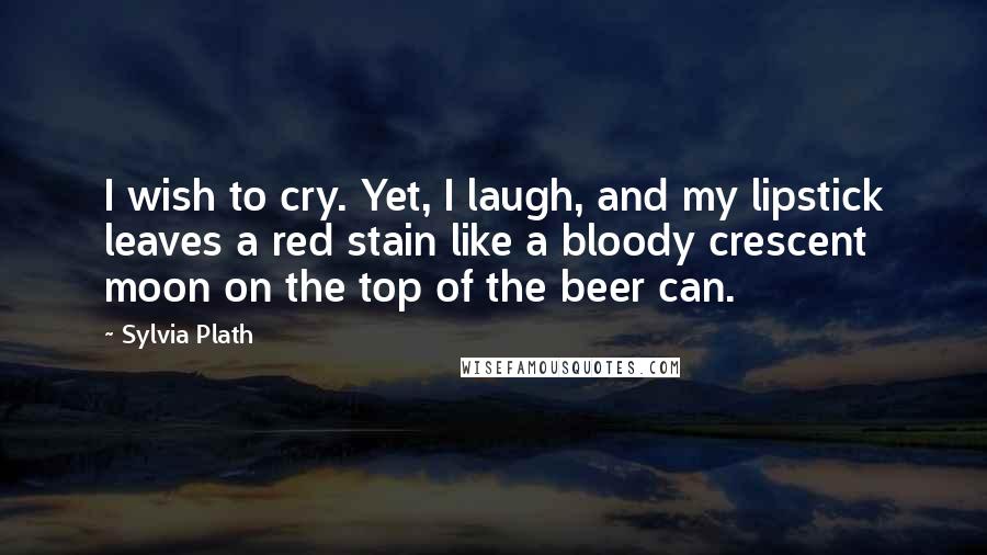 Sylvia Plath Quotes: I wish to cry. Yet, I laugh, and my lipstick leaves a red stain like a bloody crescent moon on the top of the beer can.