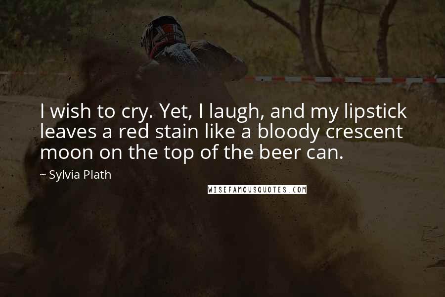 Sylvia Plath Quotes: I wish to cry. Yet, I laugh, and my lipstick leaves a red stain like a bloody crescent moon on the top of the beer can.