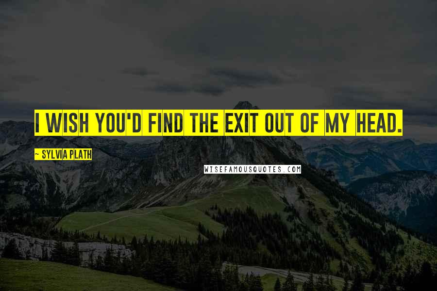 Sylvia Plath Quotes: I wish you'd find the exit out of my head.
