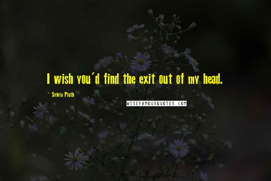 Sylvia Plath Quotes: I wish you'd find the exit out of my head.