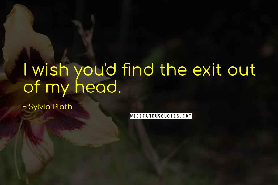 Sylvia Plath Quotes: I wish you'd find the exit out of my head.
