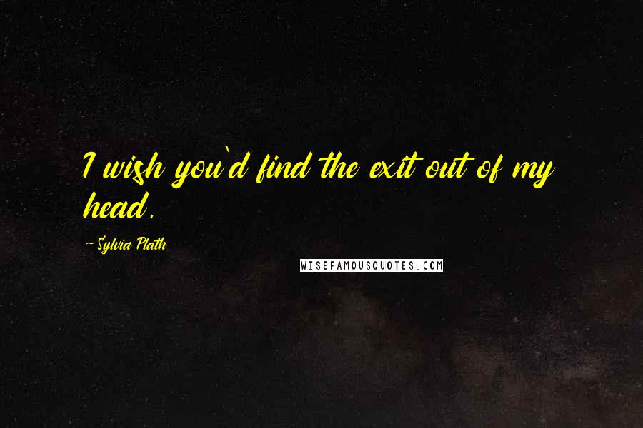 Sylvia Plath Quotes: I wish you'd find the exit out of my head.