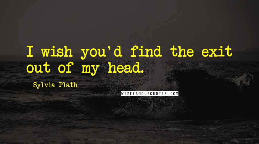 Sylvia Plath Quotes: I wish you'd find the exit out of my head.